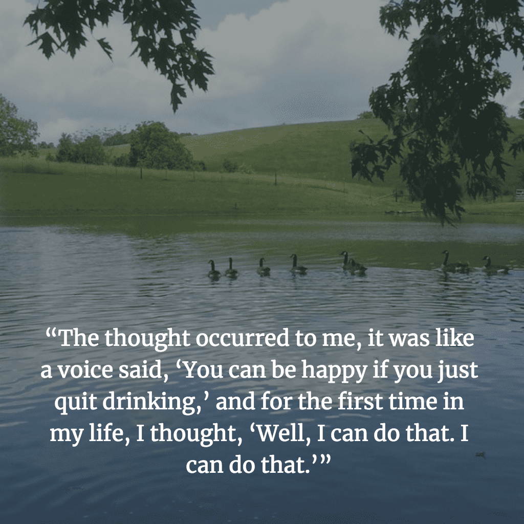 “The thought occurred to me, it was like a voice said, ‘You can be happy if you just quit drinking,’ and for the first time in my life, I thought, ‘Well, I can do that. I can do that.’”
